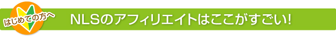 はじめての方へ NLSのアフェリエイトはここがすごい!