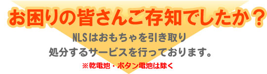 お困りの皆さんご存知でしたか?NLSはおもちゃを引き取り処分するサービスを行っております。※乾電池・ボタン電池は除く