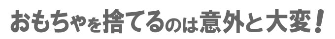 おもちゃを捨てるのは意外と大変!