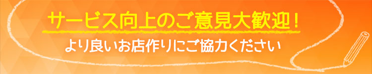 サービス向上のご意見大歓迎！より良いお店作りにご協力ください