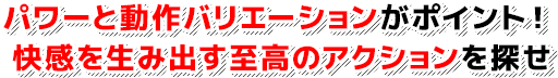 パワーと動作バリエーションがポイント！快感を生み出す至高のアクションを探せ