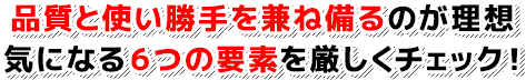 品質と使い勝手を兼ね備るのが理想 気になる6つの要素を厳しくチェック!