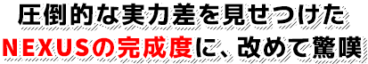 圧倒的な実力差を見せつけた NEXUSの完成度に、改めて驚嘆