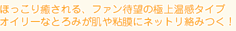 ほっこり癒される、ファン待望の極上温感タイプ
オイリーなとろみが肌や粘膜にネットリ絡みつく!
