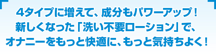 ４タイプに増えて、成分もパワーアップ！新しくなった「洗い不要ローション」で、オナニーをもっと快適に、もっと気持ちよく！