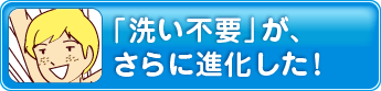 「洗い不要」が、さらに進化した！