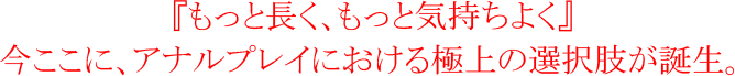 『もっと長く、もっと気持ちよく』今ここに、アナルプレイにおける極上の選択肢が誕生。