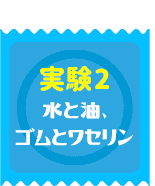 実験2　水と油、ゴムとワセリン