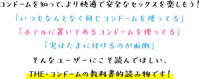 コンドームを知って、より快適で安全なセックスを楽しもう！「いつもなんとなく同じコンドームを使ってる」
「ホテルに置いてあるコンドームを使ってる」「実はたまにつけるのが面倒」そんなユーザーにこそ読んでほしい、THE・コンドームの教科書的読み物です！