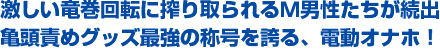 激しい竜巻回転に搾り取られるＭ男性たちが続出。亀頭責めグッズ最強の称号を誇る、電動オナホ！
