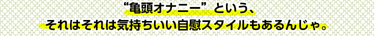 “亀頭オナニー”という、それはそれは気持ちいい自慰スタイルもあるんじゃ。