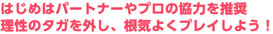 はじめはパートナーやプロの協力を推奨。理性のタガを外し、根気よくプレイしよう！