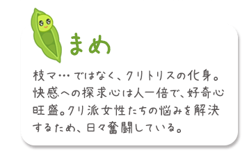 「マメ」枝マ…ではなく、クリトリスの化身。快感への探求心は人一倍で、好奇心旺盛。クリ派女性たちの悩みを解決するため、日々奮闘している。