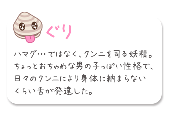 「ぐり」ハマグ…ではなく、クンニを司る妖精。ちょっとおちゃめな男の子っぽい性格で、日々のクンニにより身体に納まらないくらい舌が発達した。