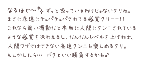なるほど~。ずっと吸っているわけじゃないクリね。まさに永遠にチュパチュパされてる感覚クリーー!!これなら弱い振動だと本当に人間にクンニされているような感覚を味わえるし、だんだんレベルを上げれば、人間ワザではできない高速クンニも楽しめるクリ。もしかしたら…ボクといい勝負するかも♪