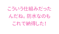 こういう仕組みだったんだね。 防水なのもこれで納得した！