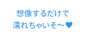 想像するだけで濡れちゃいそ～