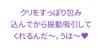 クリをすっぽり包み込んでから振動吸引してくれるんだ～。うは～