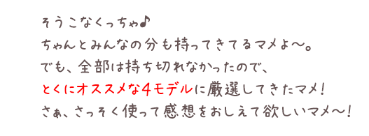 そうこなくっちゃ♪ちゃんとみんなの分も持ってきてるマメよ～。でも、全部は持ち切れなかったので、とくにオススメな４モデルに厳選してきたマメ！さぁ、さっそく使って感想をおしえて欲しいマメ～！