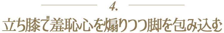 4.立ち膝で羞恥心を煽りつつ脚を包み込む