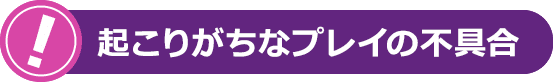 起こりがちなプレイの不具合