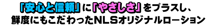 「安心と信頼」に「やさしさ」をプラスし、鮮度にもこだわったＮＬＳオリジナルローション