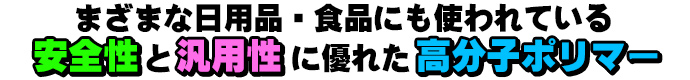 さまざまな日用品・食品にも使われている安全性と汎用性に優れた高分子ポリマー