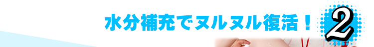 2.水分補充でヌルヌル復活！