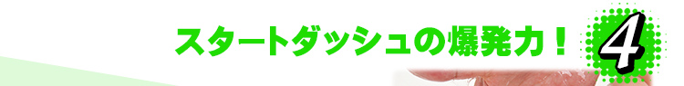 4.スタートダッシュの爆発力！