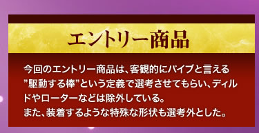 今回のエントリー商品は、客観的にバイブと言える”駆動する棒”という定義で選考させてもらい、ディルドやローターなどは除外している。また、装着するような特殊な形状も選考外とした。