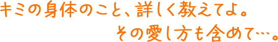 キミの身体のこと、詳しく教えてよ。その愛し方も含めて…。