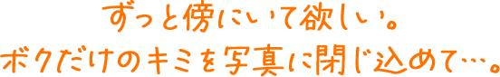 ずっと傍にいて欲しい。ボクだけのキミを写真に閉じ込めて…。