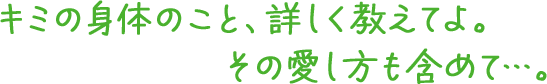 キミの身体のこと、詳しく教えてよ。その愛し方も含めて…。