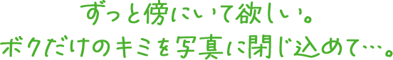 ずっと傍にいて欲しい。ボクだけのキミを写真に閉じ込めて…。