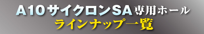 A10サイクロンSA専用ホールラインナップ一覧
