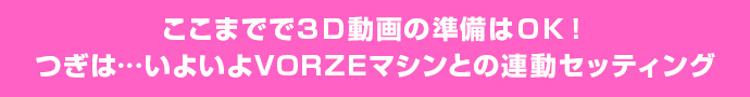 ここまでで3D動画の準備はOK!つぎは…いよいよVORZEマシンとの連動セッティング