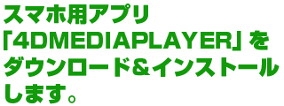 スマホ用アプリ「4DMEDIAPLAYER」をダウンロード＆インストールします。