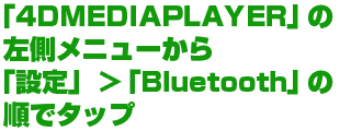 「4DMEDIAPLAYER」の左側メニューから「設定」>「Bluetooth」の順でタップ