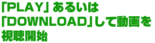 「PLAY」あるいは「DOWNLOAD」して動画を視聴開始