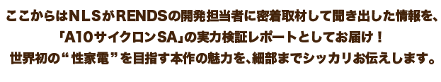 ここからはＮＬＳがRENDSの開発担当者に密着取材して聞き出した情報を、「A10サイクロンSA」の実力検証レポートとしてお届け！世界初の“性家電”を目指す本作の魅力を、細部までシッカリお伝えします。