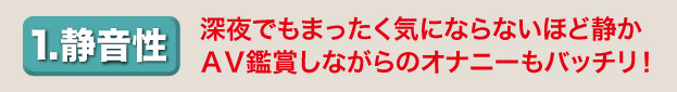 1.静音声　深夜でもまったく気にならないほど静か、ＡＶ鑑賞しながらのオナニーもバッチリ！