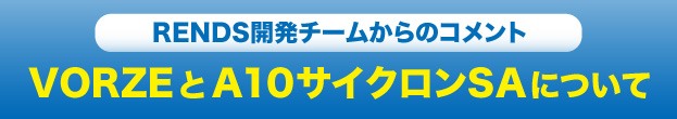 RENDS開発チームからのコメントVORZEとA10サイクロンSAについて