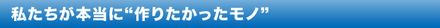 私たちが本当に“作りたかったモノ”
