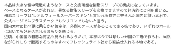 本品は大きな懐中電燈のようなケースと交換可能な樹脂スリーブの2構成に
なっています。
ベースとなるケースがあれば、異なる樹脂スリーブを交換できますので経済的に
ご利用頂ける。
樹脂スリーブは“レアルフィールスーパースキン”と言われる特許に守られた国内
に無い素材で、公式ページではプラスチックでもシリコンでもないと言う。
国内素材に比べ更に柔らかい設定は、外側のケースがあるこそできる技であり、
いずれのホールにおいても包み込まれる温もりを感じる。
近頃、中国産の粗悪な商品も見られるようだが、本家は今では珍しい米国の工場
で作られ、当然ながらＮＬＳで販売するものはすべてフレッシュライト社から直
接仕入れる本物である。