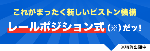 これがまったく新しいピストン機構 レールポジション式(※)だッ!※特許出願中
