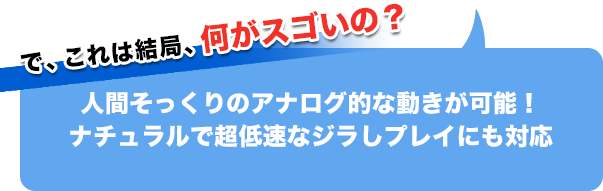 で、これは結局、何がスゴイの?人間そっくりのアナログ的な動きが可能!ナチュラルで超低速なジラしプレイにも対応