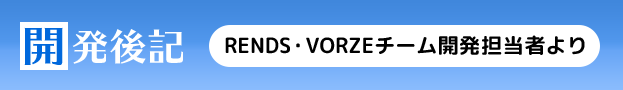 開発後記 RENDS・VORZEチームの開発担当者より