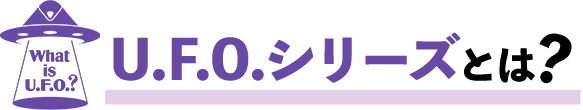What is U.F.O.?　U.F.O.シリーズとは？
