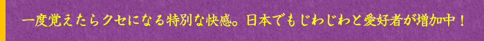 一度覚えたらクセになる特別な快感。日本でもじわじわと愛好者が増加中!