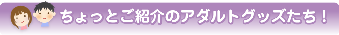 ちょっとご紹介のアダルトグッズたち!